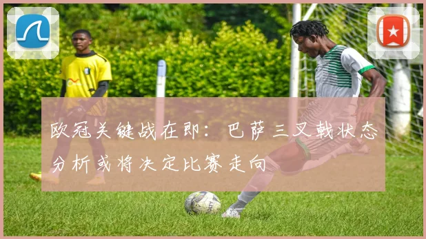 欧冠关键战在即：巴萨三叉戟状态分析或将决定比赛走向