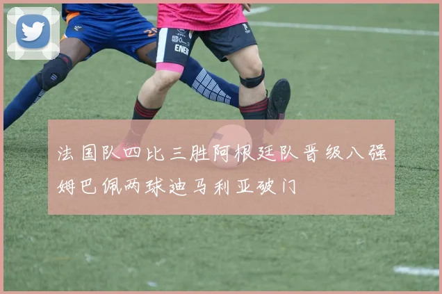法国队四比三胜阿根廷队晋级八强姆巴佩两球迪马利亚破门