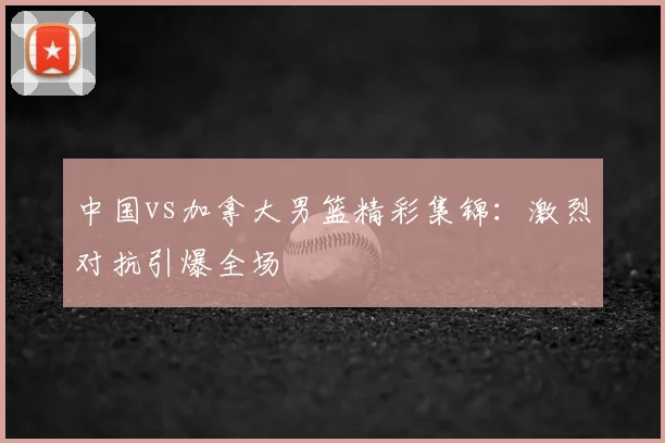 中国vs加拿大男篮精彩集锦：激烈对抗引爆全场