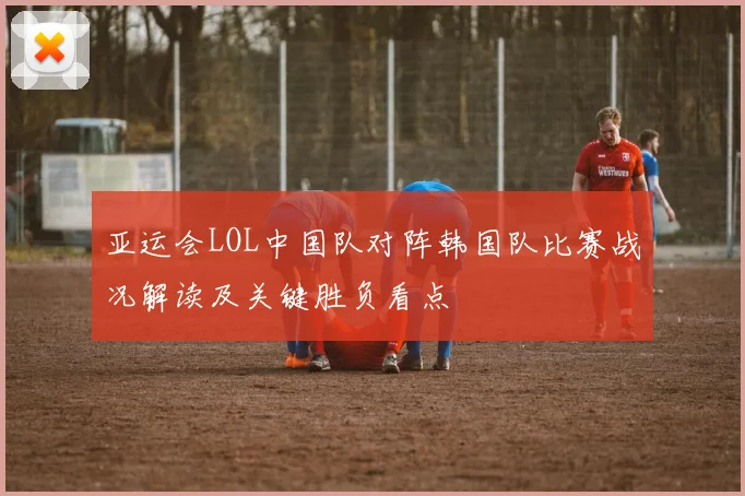 亚运会LOL中国队对阵韩国队比赛战况解读及关键胜负看点