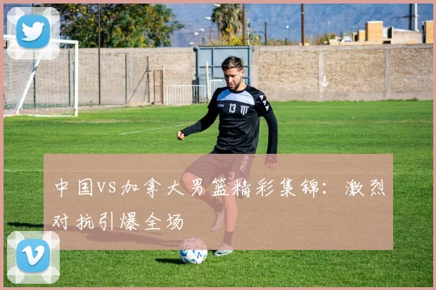 中国vs加拿大男篮精彩集锦：激烈对抗引爆全场