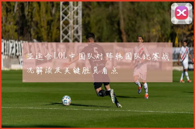 亚运会LOL中国队对阵韩国队比赛战况解读及关键胜负看点