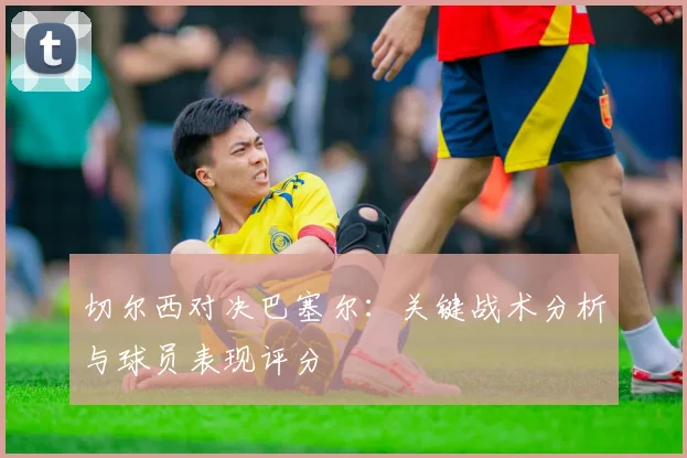 切尔西对决巴塞尔：关键战术分析与球员表现评分