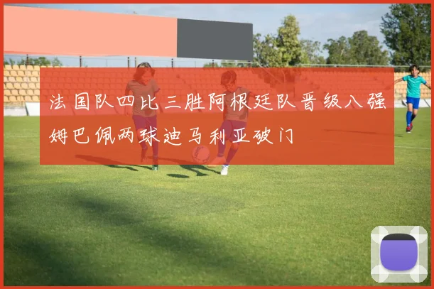法国队四比三胜阿根廷队晋级八强姆巴佩两球迪马利亚破门