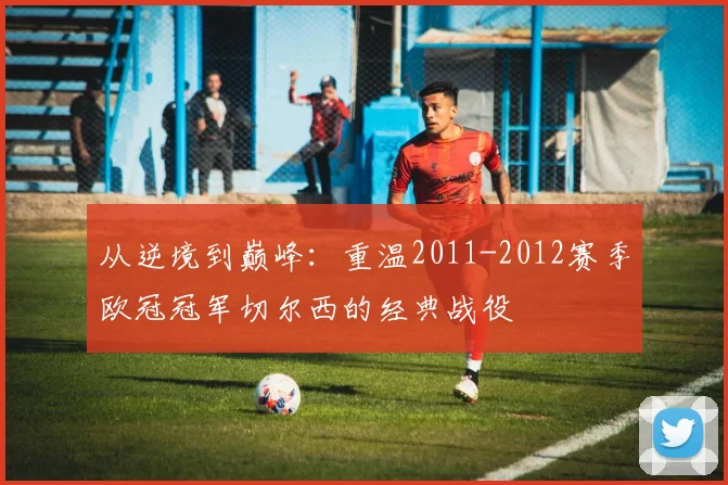 从逆境到巅峰：重温2011-2012赛季欧冠冠军切尔西的经典战役