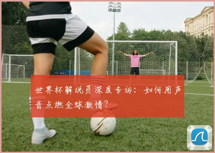 世界杯解说员深度专访：如何用声音点燃全球激情？