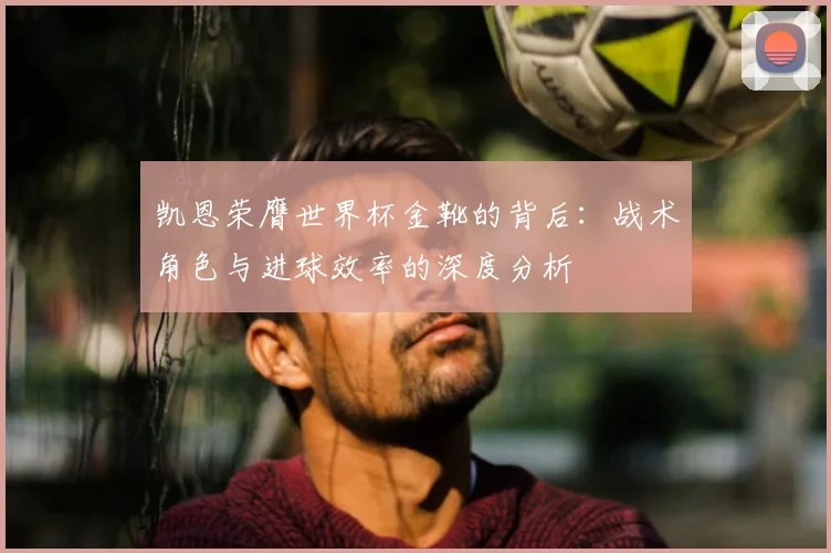 凯恩荣膺世界杯金靴的背后：战术角色与进球效率的深度分析