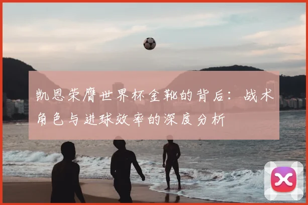 凯恩荣膺世界杯金靴的背后：战术角色与进球效率的深度分析