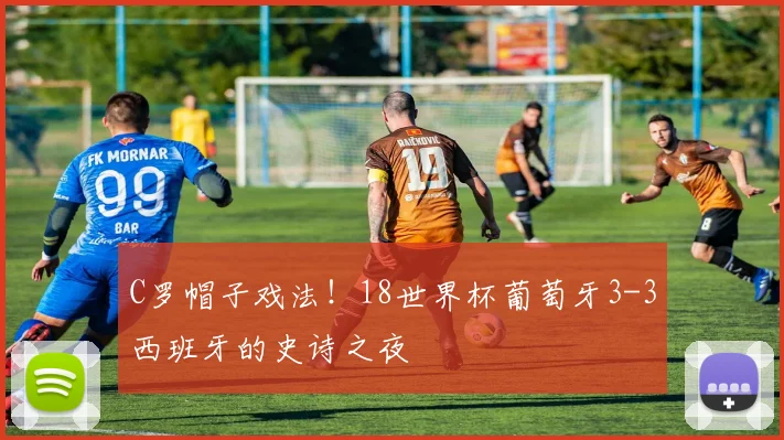 C罗帽子戏法！18世界杯葡萄牙3-3西班牙的史诗之夜