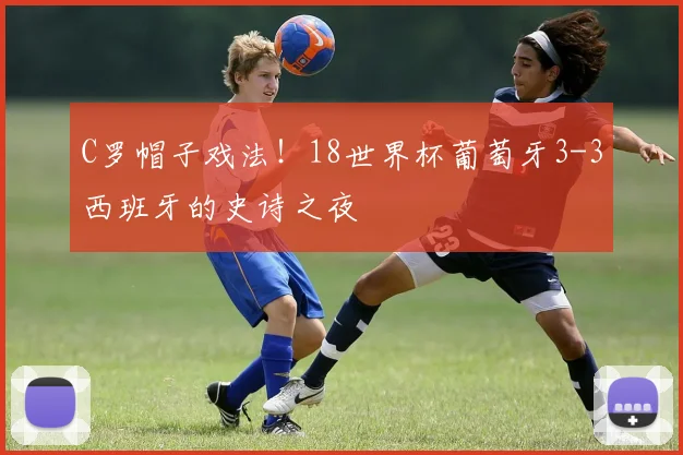 C罗帽子戏法！18世界杯葡萄牙3-3西班牙的史诗之夜