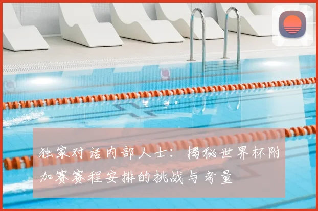 独家对话内部人士：揭秘世界杯附加赛赛程安排的挑战与考量
